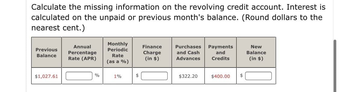 Calculate the missing information on the revolving credit account. Interest is
calculated on the unpaid or previous month's balance. (Round dollars to the
nearest cent.)
Monthly
Annual
Finance
Purchases
Payments
and
New
Previous
Periodic
Percentage
Rate (APR)
Charge
(in $)
and Cash
Balance
Balance
Rate
Advances
Credits
(in $)
(as a %)
$1,027.61
%
1%
$322.20
$400.00
