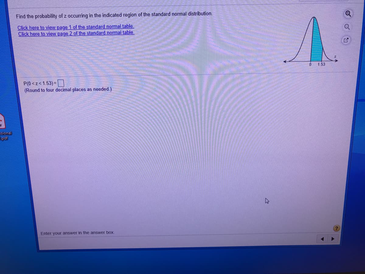 Find the probability of z occurring in the indicated region of the standard normal distribution.
Click here to view page 1 of the standard normal table.
Click here to view page 2 of the standard normal table.
1.53
P(0 <z<1.53) = |N
(Round to four decimal places as needed.)
ssional
pdf
Enter your answer in the answer box.
