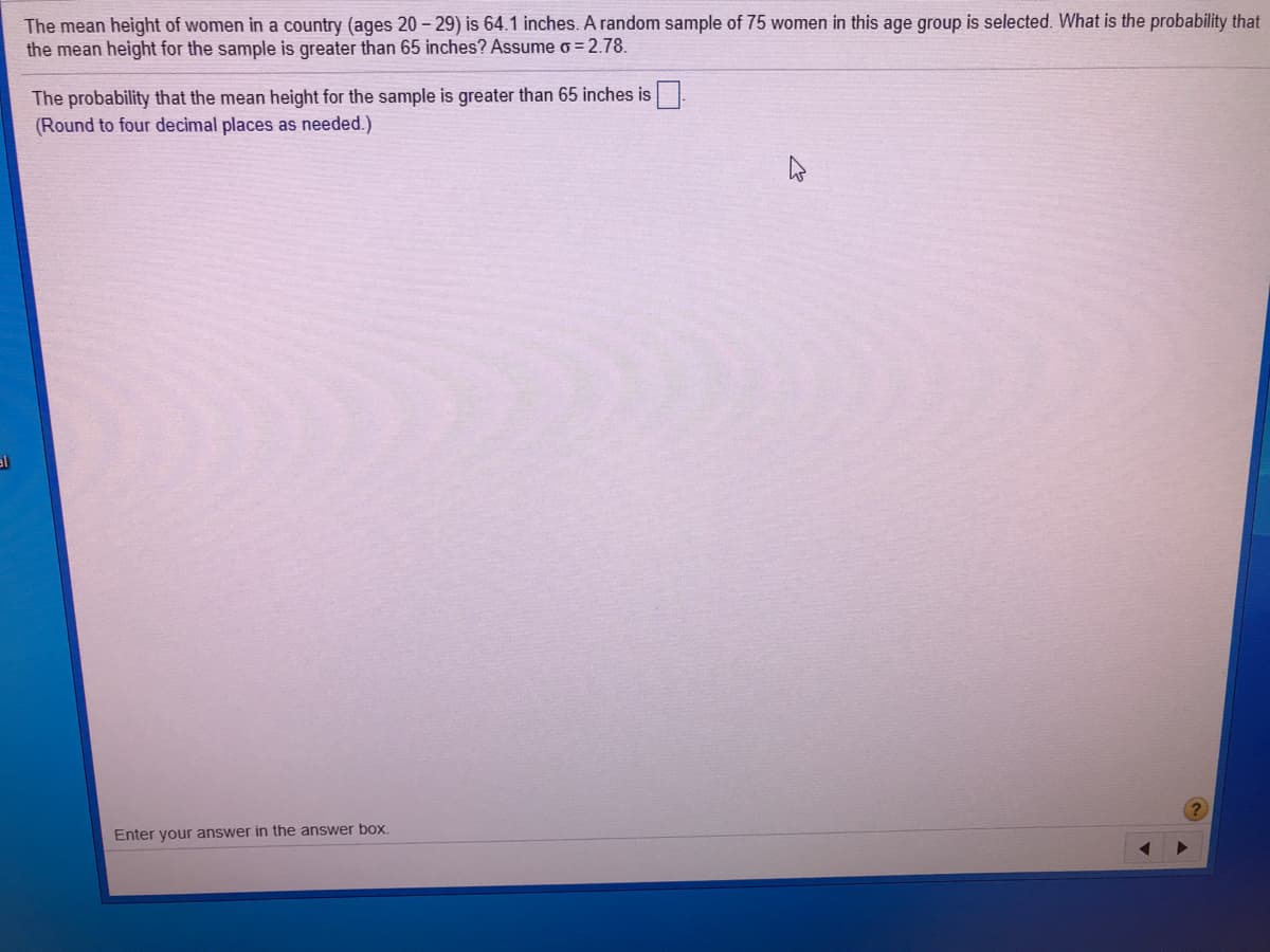 The mean height of women in a country (ages 20 - 29) is 64.1 inches. A random sample of 75 women in this age group is selected. What is the probability that
the mean height for the sample is greater than 65 inches? Assume o = 2.78.
The probability that the mean height for the sample is greater than 65 inches is
(Round to four decimal places as needed.)
al
Enter your answer in the answer box.
