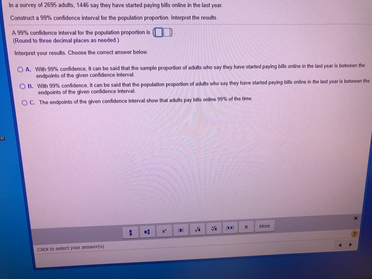 In a survey of 2695 adults, 1446 say they have started paying bills online in the last year.
Construct a 99% confidence interval for the population proportion. Interpret the results.
A 99% confidence interval for the population proportion is
(Round to three decimal places as needed.)
Interpret your results. Choose the correct answer below.
A. With 99% confidence, it can be said that the sample proportion of adults who say they have started paying bills online in the last year is between the
endpoints of the given confidence interval.
O B. With 99% confidence, it can be said that the population proportion of adults who say they have started paying bills online in the last year is between the
endpoints of the given confidence interval.
O C. The endpoints of the given confidence interval show that adults pay bills online 99% of the time.
al
Vi
(1,1)
More
Click to select your answer(s).
