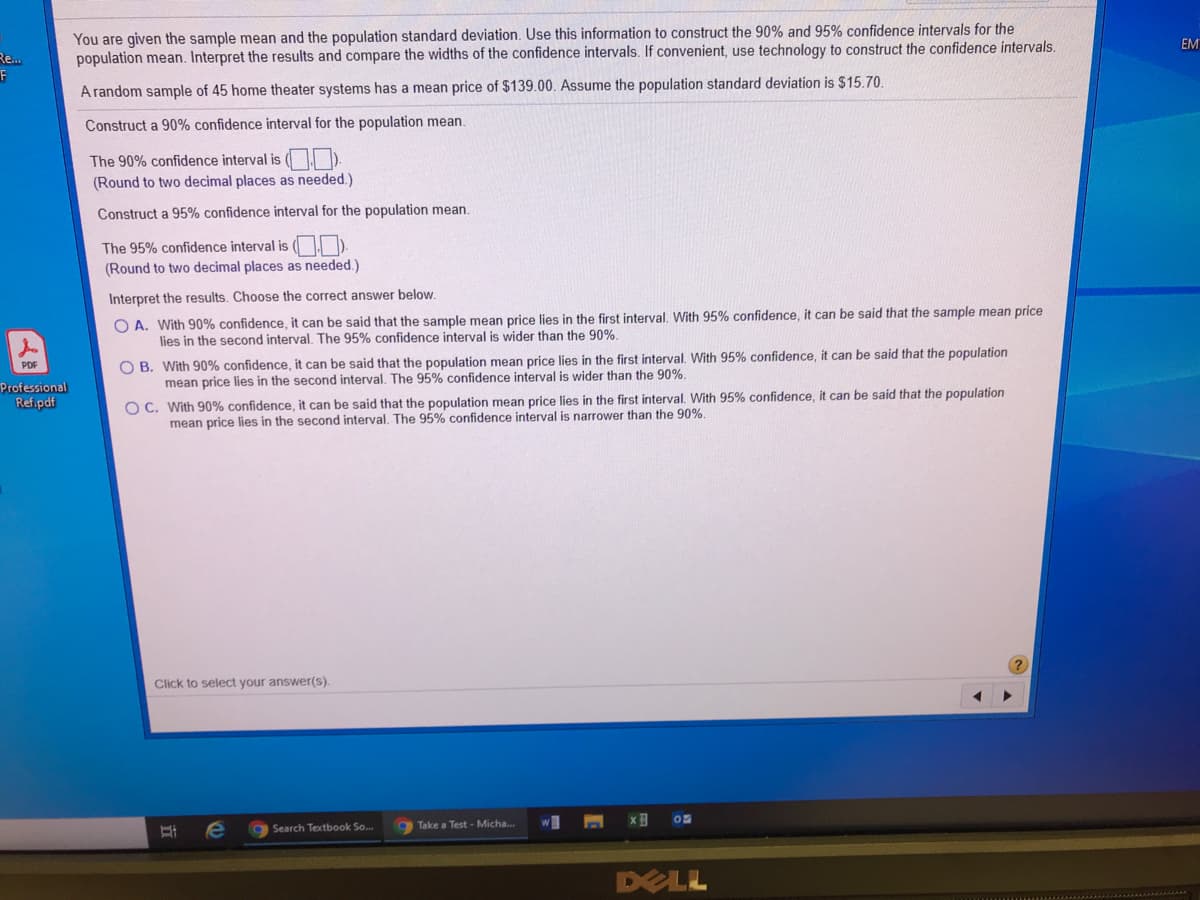 You are given the sample mean and the population standard deviation. Use this information to construct the 90% and 95% confidence intervals for the
population mean. Interpret the results and compare the widths of the confidence intervals. If convenient, use technology to construct the confidence intervals.
EM
Re...
A random sample of 45 home theater systems has a mean price of $139.00. Assume the population standard deviation is $15.70.
Construct a 90% confidence interval for the population mean.
The 90% confidence interval is ( ).
(Round to two decimal places as needed.)
Construct a 95% confidence interval for the population mean.
The 95% confidence interval is ( ).
(Round to two decimal places as needed.)
Interpret the results. Choose the correct answer below.
O A. With 90% confidence, it can be said that the sample mean price lies in the first interval. With 95% confidence, it can be said that the sample mean price
lies in the second interval. The 95% confidence interval is wider than the 90%.
O B. With 90% confidence, it can be said that the population mean price lies in the first interval. With 95% confidence, it can be said that the population
mean price lies in the second interval. The 95% confidence interval is wider than the 90%.
PDF
Professional
Ref.pdf
O C. With 90% confidence, it can be said that the population mean price lies in the first interval. With 95% confidence, it can be said that the population
mean price lies in the second interval. The 95% confidence interval is narrower than the 90%.
Click to select your answer(s).
Take a Test - Micha...
w
gSearch Textbook So.
DELL

