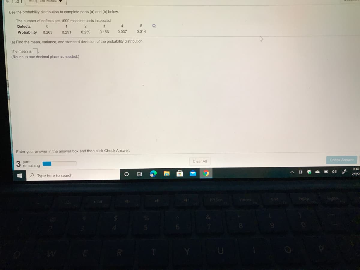 4.1.51
Assigned Media
Use the probability distribution to complete parts (a) and (b) below.
The number of defects per 1000 machine parts inspected
Defects
1
4
Probability
0.263
0.291
0.239
0.156
0.037
0.014
(a) Find the mean, variance, and standard deviation of the probability distribution.
The mean is.
(Round to one decimal place as needed.)
Enter your answer in the answer box and then click Check Answer.
3 parts
remaining
Clear All
Check Answer
P Type here to search
9:34
2/9/2
