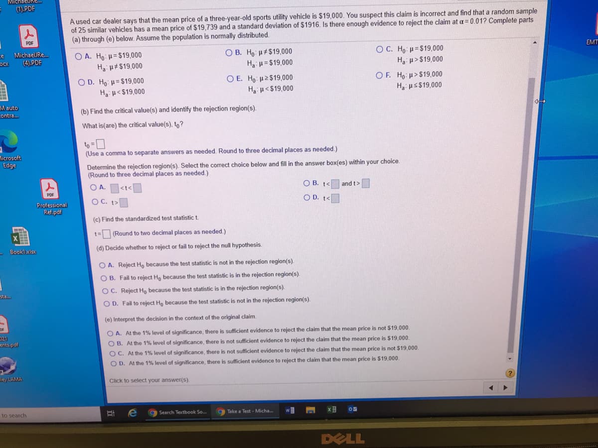 MichaeUke..
(1).PDF
A used car dealer says that the mean price of a three-year-old sports utility vehicle is $19,000. You suspect this claim is incorrect and find that a random sample
of 25 similar vehicles has a mean price of $19,739 and a standard deviation of $1916. Is there enough evidence to reject the claim at a = 0.01? Complete parts
(a) through (e) below. Assume the population is normally distributed.
EMT
O C. Ho: H=$19,000
H3: u>$19,000
ce
O B. Ho: H#$19,000
Ha: u=$19,000
MichaelJRe..
O A. Ho: H= $19,000
Ha: μ+$19,000
(4).PDF
O E. Ho: H2$19,000
H3: u<$19,000
OF. Ho: µ>$19,000
H us$19,000
O D. Ho: µ=$19,000
Ha: p< $19,000
M auto
Lontra.
(b) Find the critical value(s) and identify the rejection region(s).
What is(are) the critical value(s), to?
to =D
(Use a comma to separate answers as needed. Round to three decimal places as needed.)
Ticrosoft
Edge
Determine the rejection region(s). Select the correct choice below and fill in the answer box(es) within your choice.
(Round to three decimal places as needed.)
O A. <t<
O B. t<
and t>
PDF
OC. t>
O D. t<
Professional
Ref.pdf
(c) Find the standardized test statistic t.
t= (Round to two decimal places as needed.)
- Booklxlsx
(d) Decide whether to reject or fail to reject the null hypothesis.
O A. Reject H, because the test statistic is not in the rejection region(s).
O B. Fail to reject Ho because the test statistic is in the rejection region(s).
O C. Reject H, because the test statistic is in the rejection region(s).
sta...
O D. Fail to reject Ho because the test statistic is not in the rejection region(s).
(e) Interpret the decision in the context of the original claim.
021
ents.pdf
O A. At the 1% level of significance, there is sufficient evidence to reject the claim that the mean price is not $19,000.
O B. At the 1% level of significance, there is not sufficient evidence to reject the claim that the mean price is $19,000.
O C. At the 1% level of significance, there is not sufficient evidence to reject the claim that the mean price is not $19,000.
O D. At the 1% level of significance, there is sufficient evidence to reject the claim that the mean price is $19,000.
ley LAMA
Click to select your answer(s).
to search
g Search Textbook So.
9 Take a Test - Micha.
DELL
