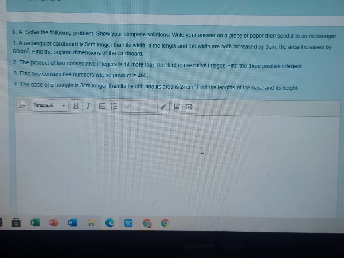 II. A. Solve the following problem. Show your complete solutions. Write your answer on a piece of paper then send it to on messenger.
1. A rectangular cardboard is 5cm longer than its width.. if the length and the width are both increased by 3cm, the area increases by
60cm2. Find the original dimensions of the cardboard.
2. The product of two consecutive integers is 14 more than the third consecutive integer. Find the three positive integers.
3. Find two consecutive numbers whose product is 462.
4. The base of a triangle is 8cm longer than its height, and its area is 24cm2 Find the lengths of the base and its height.
Paragraph
BI
