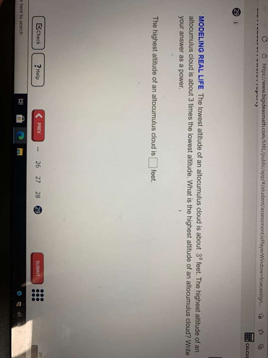 00.
O https://www.bigideasmath.com/MRL/public/app/%#/student/assessment;isPlayerWindow3true;assign... to
CALCUL
29 i
MODELING REAL LIFE The lowest altitude of an altocumulus cloud is about 38 feet. The highest altitude of an
altocumulus cloud is about 3 times the lowest altitude. What is the highest altitude of an altocumulus cloud? Write
your answer as a power.
The highest altitude of an altocumulus cloud is
feet.
20
Check
? Help
26 27
28
29
SUBMIT
PREV
e here to search
