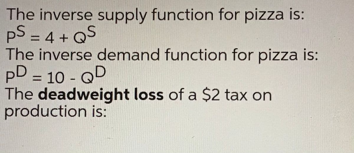 The inverse supply function for pizza is:
pS = 4 + Q
The inverse demand function for pizza is:
pD = 10 - QD
The deadweight loss of a $2 tax on
production is:
