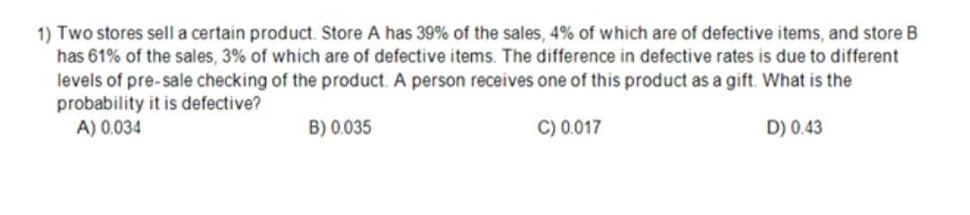 1) Two stores sell a certain product. Store A has 39% of the sales, 4% of which are of defective items, and store B
has 61% of the sales, 3% of which are of defective items. The difference in defective rates is due to different
levels of pre-sale checking of the product. A person receives one of this product as a gift. What is the
probability it is defective?
A) 0.034
B) 0.035
C) 0.017
D) 0.43
