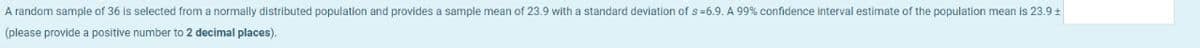 A random sample of 36 is selected from a normally distributed population and provides a sample mean of 23.9 with a standard deviation of s=6.9. A 99% confidence interval estimate of the population mean is 23.9+
(please provide a positive number to 2 decimal places).
