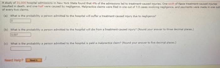 A study of 31.000 hospital admissions in New York State found that 4% of the admissions led to treatment-caused injuries. One-sicth of these treatment-caused injunes
resulted in death, and one-half vere caused by negligence. Malpractice claims vere filed in one out of 7.5 cases involving negligence, and payments were made in one out
of every two claims.
(a) What is the probability a person admitted to the haspital will suffer a treatment-caused injury due to negligence?
(b) What is the probability a person admitted to the hospital will die from a treatment-caused injury (Kound your anaver to three decimal places.)
0.007
(c) What is the probability a person admitted to the hospital is paid a malpractice claim? (Round your anaver to five decimal places.)
Need Help?
Read
