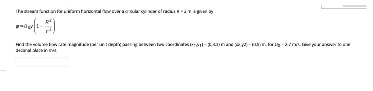 The stream function for uniform horizontal flow over a circular cylinder of radius R = 2 m is given by
R2
Find the volume flow rate magnitude (per unit depth) passing between two coordinates (x1Y1) = (0,3.3) m and (x2,y2) = (0,5) m, for Uo = 2.7 m/s. Give your answer to one
decimal place in m/s.
