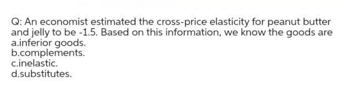 Q: An economist estimated the cross-price elasticity for peanut butter
and jelly to be -1.5. Based on this information, we know the goods are
a.inferior goods.
b.complements.
c.inelastic.
d.substitutes.
