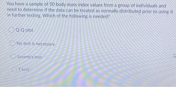 You have a sample of 50 body mass index values from a group of individuals and
need to determine if the data can be treated as normally distributed prior to using it
in further testing. Which of the following is needed?
QQ plot
No test is necessary
Levene's test
OT test
