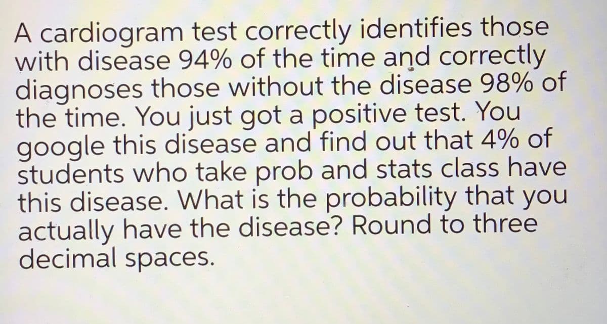 A cardiogram test correctly identifies those
with disease 94% of the time and correctly
diagnoses those without the disease 98% of
the time. You just got a positive test. You
google this disease and find out that 4% of
students who take prob and stats class have
this disease. What is the probability that you
actually have the disease? Round to three
decimal spaces.
