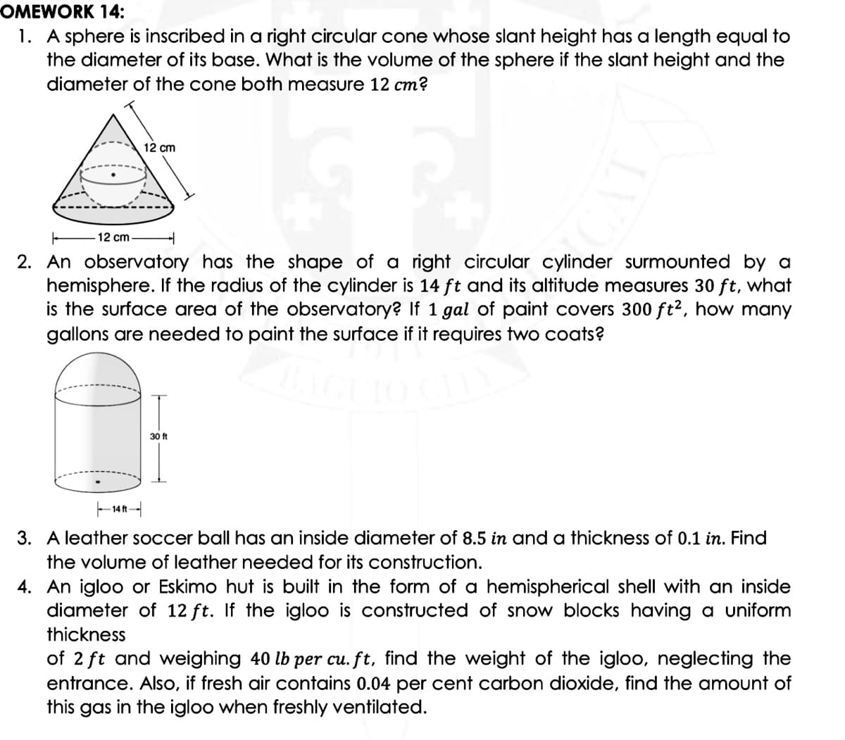 OMEWORK 14:
1. A sphere is inscribed in a right circular cone whose slant height has a length equal to
the diameter of its base. What is the volume of the sphere if the sloant height and the
diameter of the cone both measure 12 cm?
12 cm
12 cm
2. An observatory has the shape of a right circular cylinder surmounted by a
hemisphere. If the radius of the cylinder is 14 ft and its altitude measures 30 ft, what
is the surface area of the observatory? If 1 gal of paint covers 300 ft2, how many
gallons are needed to paint the surface if it requires two coats?
30 ft
- 14n
3. A leather soccer ball has an inside diameter of 8.5 in and a thickness of 0.1 in. Find
the volume of leather needed for its construction.
4. An igloo or Eskimo hut is built in the form of a hemispherical shell with an inside
diameter of 12 ft. If the igloo is constructed of snow blocks having a uniform
thickness
of 2 ft and weighing 40 lb per cu. ft, find the weight of the igloo, neglecting the
entrance. Also, if fresh air contains 0.04 per cent carbon dioxide, find the amount of
this gas in the igloo when freshly ventilated.
