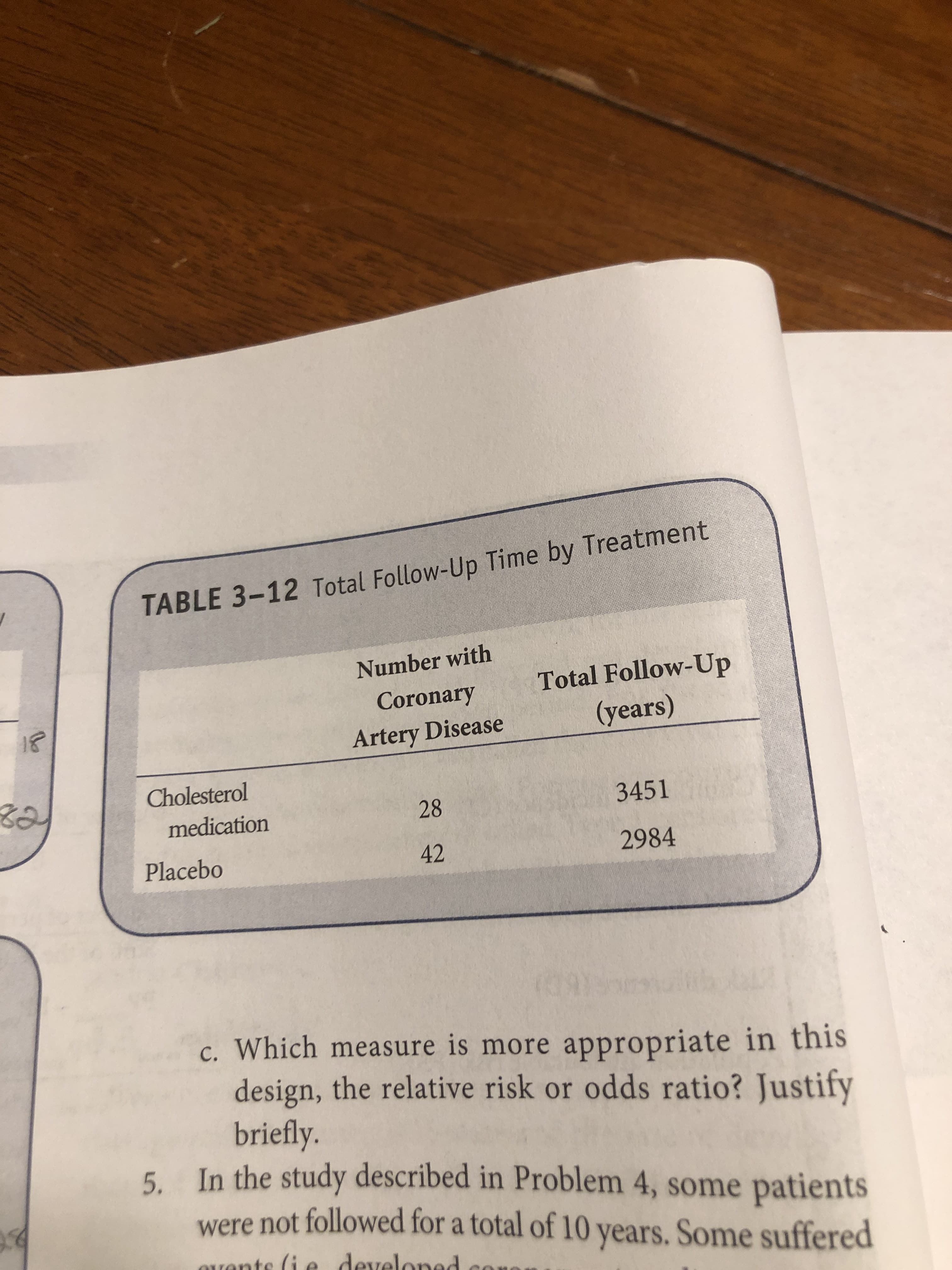 TABLE 3-12 Total Follow-Up Time by Treatment
Number with
Total Follow-Up
(years)
Coronary
Artery Disease
Cholesterol
3451
28
medication
2984
42
Placebo
c. Which measure is more appropriate in this
design, the relative risk or odds ratio? Justify
briefly.
5
In the study described in Problem 4, some patients
were not followed for a total of 10 years. Some suffered
rants (i e develoned
co
