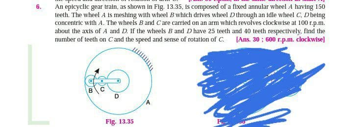 6.
An epicyclic gear train, as shown in Fig. 13.35, is composed of a fixed annular wheel A having 150
teeth. The wheel A is meshing with wheel B which drives wheel D through an idle wheel C, D being
concentric with A. The wheels B and C are carried on an arm which revolves clockwise at 100 r.p.m.
about the axis of A and D. If the wheels B and D have 25 teeth and 40 teeth respectively, find the
number of teeth on C and the speed and sense of rotation of C. [Ans. 30; 600 r.p.m. clockwise]
B
D
Fig. 13.35
A