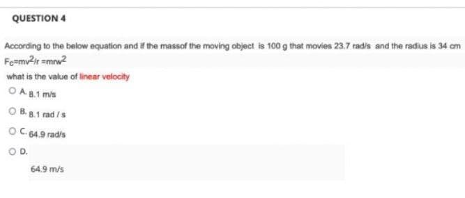 QUESTION 4
According to the below equation and if the massof the moving object is 100 g that movies 23.7 rad/s and the radius is 34 cm
Fc=mv²/r=mrw²
what is the value of linear velocity
OA.8.1 m/s
OB. 8.1 rad /s
OC. 64.9 rad/s
O D.
64.9 m/s