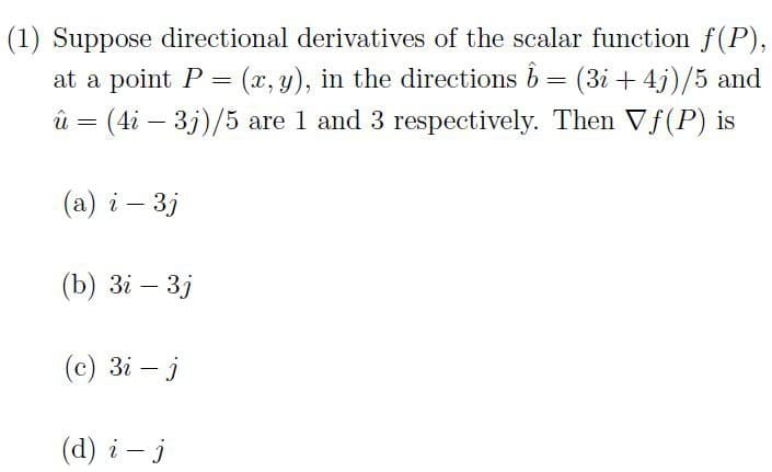 (1) Suppose directional derivatives of the scalar function f(P),
at a point P = (x, y), in the directions 6 = (3i+ 4j)/5 and
û = (4i - 3j)/5 are 1 and 3 respectively. Then Vf(P) is
(a) i - 3j
(b) 3i - 3j
(c) 3i - j
(d) i- j