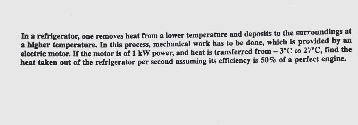 In a refrigerator, one removes heat from a lower temperature and deposits to the surroundings at
a higher temperature. In this process, mechanical work has to be done, which is provided by an
electric motor. If the motor is of 1 kW power, and heat is transferred from - 3°C to 27°C, find the
heat taken out of the refrigerator per second assuming its efficiency is 50% of a perfect engine.
