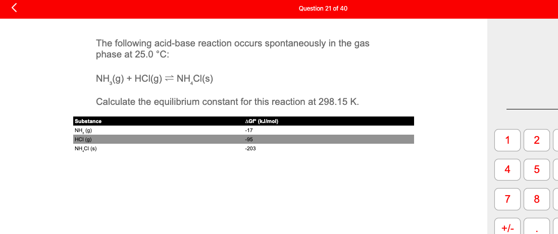 The following acid-base reaction occurs spontaneously in the gas
phase at 25.0 °C:
Question 21 of 40
NH₂(g) + HCl(g) = NH₂Cl(s)
Calculate the equilibrium constant for this reaction at 298.15 K.
Substance
NH, (9)
HCI (g)
NH,CI (s)
AGf (kJ/mol)
-17
-95
-203
1
4
7
+/-
2
5
8