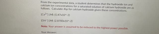 From the experimental data, a student determines that the hydroxide ion and
calcium ion concentrations for a saturated solution of calcium hydroxide are as
follows. Calculate Ksp for calcium hydroxide given these concentrations.
[Ca2*] (M: (1.47x10^-2)
[OH") (M: (2.8700x10^-2)
Note: Your answer is assumed to be reduced to the highest power possible.
Your Answer:
