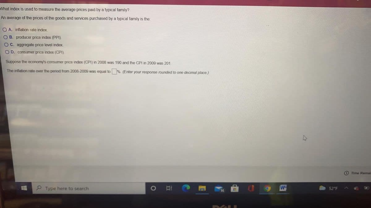What index is used to measure the average prices paid by a typical family?
An average of the prices of the goods and services purchased by a typical family is the:
O A. inflation rate index.
OB. producer price index (PPI).
O C. aggregate price level index
O D. consumer price index (CPI).
Suppose the economy's consumer price index (CPI) in 2008 was 190 and the CPI in 2009 was 201
The inflation rate over the period from 2008-2009 was equal to %. (Enter your response rounded to one decimal place.)
O Time Remail
Type here to search
52°F
16
立
