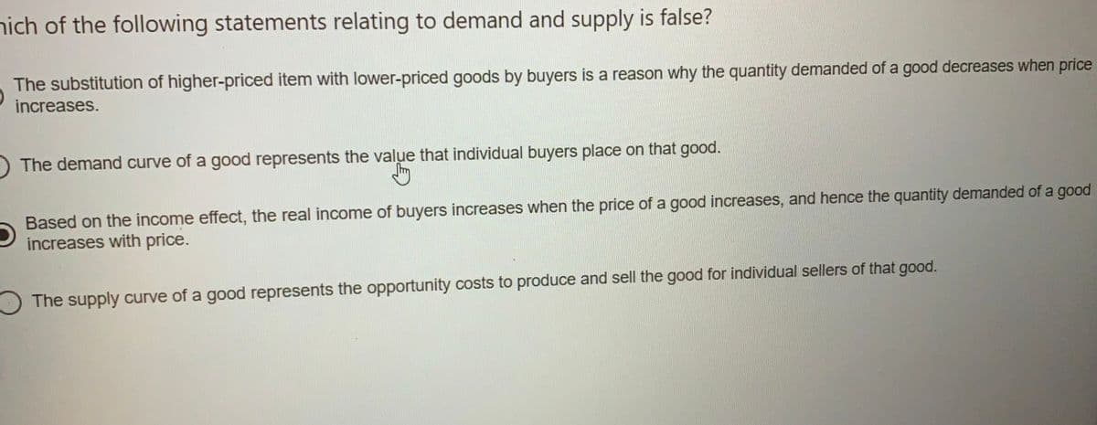 nich of the following statements relating to demand and supply is false?
The substitution of higher-priced item with lower-priced goods by buyers is a reason why the quantity demanded of a good decreases when price
increases.
The demand curve of a good represents the value that individual buyers place on that good.
Based on the income effect, the real income of buyers increases when the price of a good increases, and hence the quantity demanded of a good
increases with price.
O The supply curve of a good represents the opportunity costs to produce and sell the good for individual sellers of that good.
