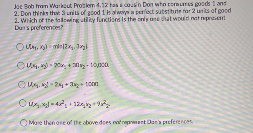 Joe Bob from Workout Problem 4.12 has a cousin Don who consumes goods 1 and
2. Don thinks that 3 units of good 1 is always a perfect substitute for 2 units of good
2. Which of the following utility functions is the only one that would not represent
Don's preferences?
O Ux1, x2) = min{2x1, 3x2).
O Uxq, x2) = 20x1+ 30x2 - 10,000.
%3D
O Ux1, x2) = 2x1 + 3x2 + 1000.
%3D
O Ux, x2) = 4x, + 12x, x2 + 9x²2.
More than one of the above does not represent Don's preferences.
