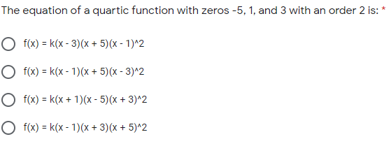 The equation of a quartic function with zeros -5, 1, and 3 with an order 2 is:
O f(x) = k(x - 3)(x + 5)(x - 1)^2
O f(x) = k(x - 1)(x + 5)(x - 3)^2
O f(x) = k(x + 1)(x - 5)(x + 3)^2
O f(x) = k(x - 1)(x + 3)(x + 5)^2
