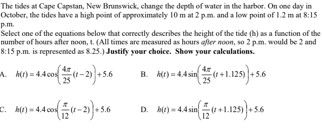 The tides at Cape Capstan, New Brunswick, change the depth of water in the harbor. On one day in
October, the tides have a high point of approximately 10 m at 2 p.m. and a low point of 1.2 m at 8:15
p.m.
Select one of the equations below that correctly describes the height of the tide (h) as a function of the
number of hours after noon, t. (All times are measured as hours after noon, so 2 p.m. would be 2 and
8:15 p.m. is represented as 8.25.) Justify your choice. Show your calculations.
4л
-(t – 2) |+5.6
25
- (1 +1.125) |+5.6
25
125).
A. h(t) = 4.4 cos
В. НО) 3 4.4sin
C. h(t) = 4.4 cos
D. h(t) = 4.4 sin
-(t +1.125) |+5.6
12
+5.6
