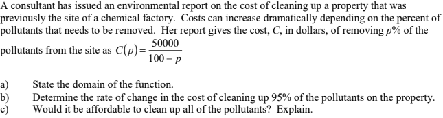 A consultant has issued an environmental report on the cost of cleaning up a property that was
previously the site of a chemical factory. Costs can increase dramatically depending on the percent of
pollutants that needs to be removed. Her report gives the cost, C, in dollars, of removing p% of the
50000
pollutants from the site as C(p)=
100 – p
State the domain of the function.
a)
b)
c)
Determine the rate of change in the cost of cleaning up 95% of the pollutants on the property.
Would it be affordable to clean up all of the pollutants? Explain.
