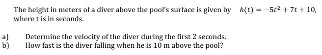 The height in meters of a diver above the pool's surface is given by h(t) = –5t2 + 7t + 10,
where t is in seconds.
a)
b)
Determine the velocity of the diver during the first 2 seconds.
How fast is the diver falling when he is 10 m above the pool?
