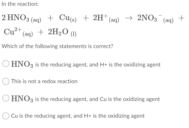 In the reaction:
2 ΗΝΟ, (aq) +
+ Cu(s) + 2H+
(aq)
→
2NO3 (aq) +
Cu?
2+
(aq) + 2H2O ()
Which of the following statements is correct?
O HNO3 is the reducing agent, and H+ is the oxidizing agent
O This is not a redox reaction
HNO3 is the reducing agent, and Cu is the oxidizing agent
Cu is the reducing agent, and H+ is the oxidizing agent
