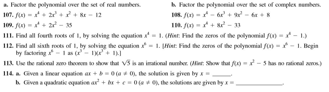 a. Factor the polynomial over the set of real numbers.
b. Factor the polynomial over the set of complex numbers.
107. f(x)
x* + 2x + x + 8x – 12
108. f(x)
x* -
6x + 9x
бх + 8
=
109. f(x)
x* + 2x
- 35
110. f(x) =
x* + 8x?
- 33
111. Find all fourth roots of 1, by solving the equation x = 1. (Hint: Find the zeros of the polynomial f(x) = x* – 1.)
112. Find all sixth roots of 1, by solving the equation x°
by factoring x - 1 as (x
113. Use the rational zero theorem to show that V5 is an irrational number. (Hint: Show that f(x) = x – 5 has no rational zeros.)
= 1. [Hint: Find the zeros of the polynomial f(x) = x°
1. Begin
- 1)(x' + 1).]
114. a. Given a linear equation ax + b = 0 (a ± 0), the solution is given by x =
b. Given a quadratic equation ax + bx + c = 0 (a + 0), the solutions are given by x =
