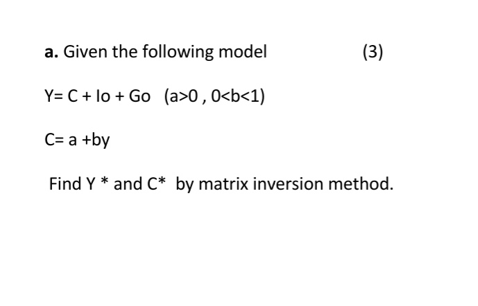 a. Given the following model
(3)
Y= C + lo + Go (a>0,0<b<1)
C= a +by
Find Y * and C* by matrix inversion method.
