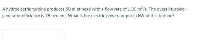 A hydroelectric turbine produces 50 m of head with a flow rate of 1.30 m³/s. The overall turbine-
generator efficiency is 78 percent. What is the electric power output in kW of this turbine?