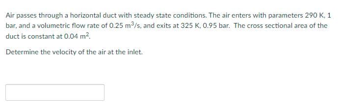 Air passes through a horizontal duct with steady state conditions. The air enters with parameters 290 K, 1
bar, and a volumetric flow rate of 0.25 m³/s, and exits at 325 K, 0.95 bar. The cross sectional area of the
duct is constant at 0.04 m².
Determine the velocity of the air at the inlet.