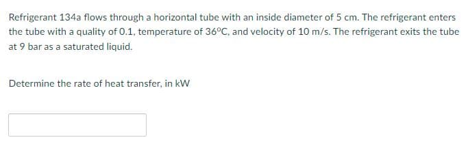 Refrigerant 134a flows through a horizontal tube with an inside diameter of 5 cm. The refrigerant enters
the tube with a quality of 0.1, temperature of 36°C, and velocity of 10 m/s. The refrigerant exits the tube
at 9 bar as a saturated liquid.
Determine the rate of heat transfer, in kW