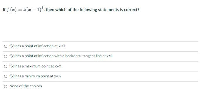 If f(x) = x(x - 1)³, then which of the following statements is correct?
O f(x) has a point of inflection at x =1
O f(x) has a point of inflection with a horizontal tangent line at x=1
O f(x) has a maximum point at x=%
O f(x) has a minimum point at x=½
O None of the choices