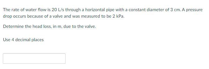 The rate of water flow is 20 L/s through a horizontal pipe with a constant diameter of 3 cm. A pressure
drop occurs because of a valve and was measured to be 2 kPa.
Determine the head loss, in m, due to the valve.
Use 4 decimal places