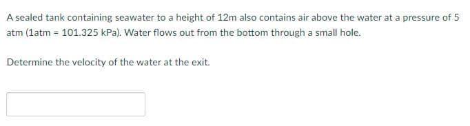 A sealed tank containing seawater to a height of 12m also contains air above the water at a pressure of 5
atm (1atm = 101.325 kPa). Water flows out from the bottom through a small hole.
Determine the velocity of the water at the exit.