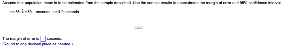 **Estimating Population Mean: Approximating the Margin of Error and 95% Confidence Interval**

To estimate the population mean from a given sample, use the sample results to approximate the margin of error and the 95% confidence interval.

**Sample Data:**
- Sample size (\( n \)): 36
- Sample mean (\( \bar{x} \)): 59.1 seconds
- Sample standard deviation (\( s \)): 4.9 seconds

---

**Margin of Error Calculation:**
\[ \text{The margin of error is } \_\_\_\_ \text{ seconds.} \]
*(Round to one decimal place as needed)*