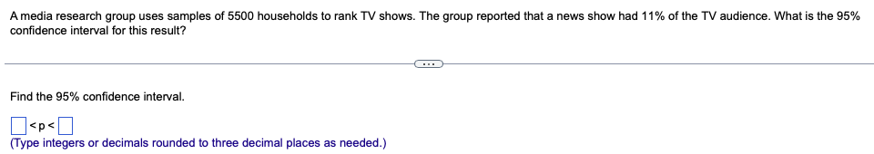 **Problem Statement:**

A media research group uses samples of 5500 households to rank TV shows. The group reported that a news show had 11% of the TV audience. What is the 95% confidence interval for this result?

---

**Question Prompt:**

Find the 95% confidence interval.

\[ \Box < p < \Box \]

*(Type integers or decimals rounded to three decimal places as needed.)*