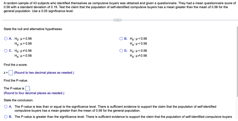 ### Hypothesis Testing: Compulsive Buyers Questionnaire Score

A random sample of 43 subjects who identified themselves as compulsive buyers was obtained and given a questionnaire. They had a mean questionnaire score of 0.56 with a standard deviation of 0.19. We will conduct a hypothesis test to determine if the population of self-identified compulsive buyers has a mean greater than the mean of 0.56 for the general population. The significance level for the test is 0.05.

---

#### State the null and alternative hypotheses.

Choose the correct set of hypotheses:

**A.**
- \( H_0 \): \( \mu = 0.56 \)
- \( H_a \): \( \mu > 0.56 \)

**B.**
- \( H_0 \): \( \mu = 0.56 \)
- \( H_a \): \( \mu < 0.56 \)

**C.**
- \( H_0 \): \( \mu \neq 0.56 \)
- \( H_a \): \( \mu = 0.56 \)

**D.**
- \( H_0 \): \( \mu = 0.56 \)
- \( H_a \): \( \mu \neq 0.56 \)

---

#### Find the z-score.

Calculate the z-score and round to two decimal places:

\[ z = \_\_\_\_ \]

---

#### Find the P-value.

Determine the P-value and round to four decimal places:

\[ \text{The P-value is } \_\_\_\_ \]

---

#### State the conclusion.

Based on the P-value, choose the correct conclusion:

**A.**
- The P-value is less than or equal to the significance level.
- There is sufficient evidence to support the claim that the population of self-identified compulsive buyers has a mean greater than the mean of 0.56 for the general population.

**B.**
- The P-value is greater than the significance level.
- There is sufficient evidence to support the claim that the population of self-identified compulsive buyers has a mean greater than the mean of 0.56 for the general population.

---

This example guides you through conducting a hypothesis test for a mean, interpreting results, and making conclusions based on statistical evidence.