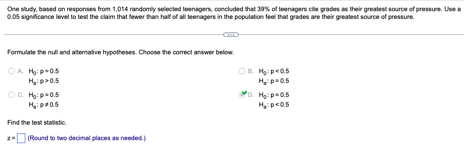 One study, based on responses from 1,014 randomly selected teenagers, concluded that 39% of teenagers cite grades as their greatest source of pressure. Use a
0.05 significance level to test the claim that fewer than half of all teenagers in the population feel that grades are their greatest source of pressure.
Formulate the null and alternative hypotheses. Choose the correct answer below.
O A. Ho: p=0.5
Ha: p>0.5
OB. Ho: p<0.5
Ha: p=0.5
C. Ho: p=0.5
Ha: p=0.5
D. Ho: p=0.5
Ha: p<0.5
Find the test statistic.
Z= (Round to two decimal places as needed.)