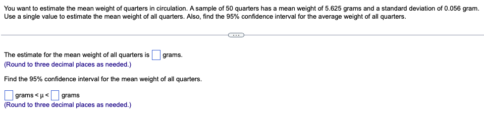 You want to estimate the mean weight of quarters in circulation. A sample of 50 quarters has a mean weight of 5.625 grams and a standard deviation of 0.056 gram.
Use a single value to estimate the mean weight of all quarters. Also, find the 95% confidence interval for the average weight of all quarters.
grams.
The estimate for the mean weight of all quarters is
(Round to three decimal places as needed.)
Find the 95% confidence interval for the mean weight of all quarters.
grams <μ< grams
(Round to three decimal places as needed.)