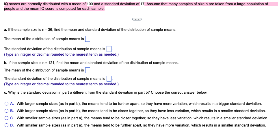 IQ scores are normally distributed with a mean of 100 and a standard deviation of 17. Assume that many samples of size n are taken from a large population of
people and the mean IQ score is computed for each sample.
C
a. If the sample size is n = 36, find the mean and standard deviation of the distribution of sample means.
The mean of the distribution of sample means is
The standard deviation of the distribution of sample means is.
(Type an integer or decimal rounded to the nearest tenth as needed.)
b. If the sample size is n = 121, find the mean and standard deviation of the distribution of sample means.
The mean of the distribution of sample means is.
The standard deviation of the distribution of sample means is
(Type an integer or decimal rounded to the nearest tenth as needed.)
c. Why is the standard deviation in part a different from the standard deviation in part b? Choose the correct answer below.
O A. With larger sample sizes (as in part b), the means tend to be further apart, so they have more variation, which results in a bigger standard deviation.
O B. With larger sample sizes (as in part b), the means tend to be closer together, so they have less variation, which results in a smaller standard deviation.
O C. With smaller sample sizes (as in part a), the means tend to be closer together, so they have less variation, which results in a smaller standard deviation.
O D. With smaller sample sizes (as in part a), the means tend to be further apart, so they have more variation, which results in a smaller standard deviation.