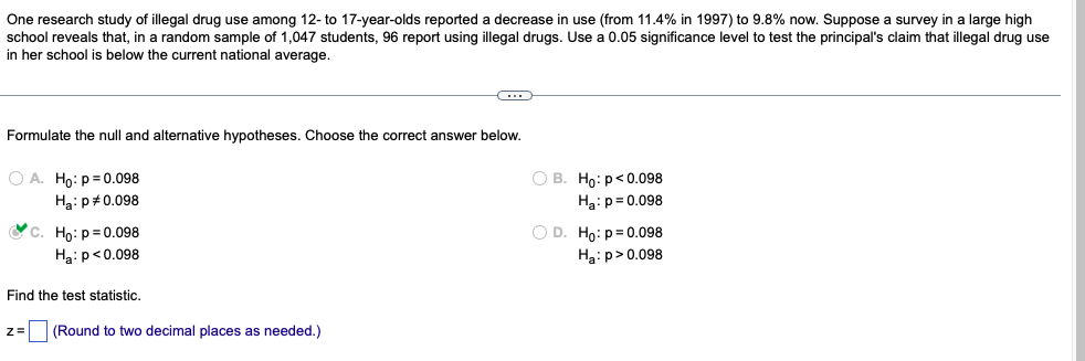 One research study of illegal drug use among 12- to 17-year-olds reported decrease in use (from 11.4% in 1997) to 9.8% now. Suppose a survey in a large high
school reveals that, in a random sample of 1,047 students, 96 report using illegal drugs. Use a 0.05 significance level to test the principal's claim that illegal drug use
in her school is below the current national average.
C
Formulate the null and alternative hypotheses. Choose the correct answer below.
OA. Ho: p=0.098
O B. Ho: p<0.098
H₂: P# 0.098
H₂: p=0.098
C. Ho: p=0.098
Ha: p<0.098
O D. Ho: p=0.098
Ha: p > 0.098
Find the test statistic.
z = (Round to two decimal places as needed.)