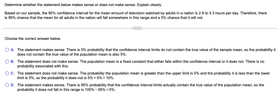 ### Understanding Confidence Intervals

#### Explanation
Determine whether the statement below makes sense or does not make sense. Explain clearly.

**Statement:**
Based on our sample, the 95% confidence interval for the mean amount of television watched by adults in a nation is 2.9 to 4.3 hours per day. Therefore, there is a 95% chance that the mean for all adults in the nation will fall somewhere in this range and a 5% chance that it will not.

---

#### Multiple Choice Question
Choose the correct answer below.

**A.** The statement makes sense. There is a 5% probability that the confidence interval limits do not contain the true value of the sample mean, so the probability it does not contain the true value of the population mean is also 5%.

**B.** The statement does not make sense. The population mean is a fixed constant that either falls within the confidence interval or it does not. There is no probability associated with this.

**C.** The statement does not make sense. The probability the population mean is greater than the upper limit is 5% and the probability it is less than the lower limit is 5%, so the probability it does not is 5% + 5% = 10%.

**D.** The statement makes sense. There is 95% probability that the confidence interval limits actually contain the true value of the population mean, so the probability it does not fall in this range is 100% − 95% = 5%.

---

#### Analysis

A confidence interval, in this context, gives a range derived from sample data within which we are *95% certain* that the true population mean lies. This does not imply a probabilistic measure as applicable to the truth of mean if viewed as fixed but rather on the method’s efficacy over repeated sampling.

**Correct Answer:**
**B.** The statement does not make sense. The population mean is a fixed constant that either falls within the confidence interval or it does not. There is no probability associated with this.

Understanding confidence intervals is crucial in statistics, signifying through numerous samples, 95% will contain the true population mean, underpinning methodological reliability without assigning probability to specific interval outcomes.