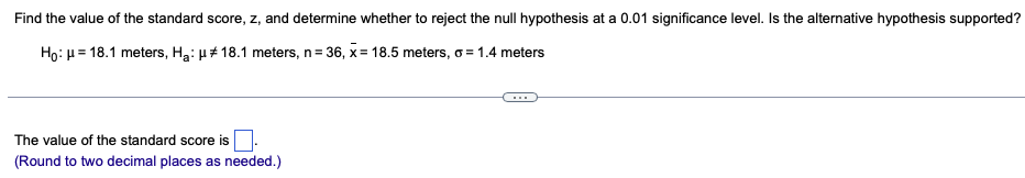 **Hypothesis Testing and Standard Score Calculation**

In this example, we aim to find the value of the standard score \( z \) and determine whether to reject the null hypothesis at a 0.01 significance level. We will also evaluate if the alternative hypothesis is supported based on the value of \( z \).

**Given:**
- Null Hypothesis (\( H_0 \)): \( \mu = 18.1 \) meters
- Alternative Hypothesis (\( H_1 \)): \( \mu \ne 18.1 \) meters
- Sample size (\( n \)): 36
- Sample mean (\( \overline{x} \)): 18.5 meters
- Population standard deviation (\( \sigma \)): 1.4 meters

To find the standard score (\( z \)):

1. **Formula to calculate \( z \)-score:**
\[ z = \frac{\overline{x} - \mu}{\frac{\sigma}{\sqrt{n}}} \]

2. **Substitute the given values into the formula:**
\[ \overline{x} = 18.5 \]
\[ \mu = 18.1 \]
\[ \sigma = 1.4 \]
\[ n = 36 \]

\[ z = \frac{18.5 - 18.1}{\frac{1.4}{\sqrt{36}}} \]

3. **Calculate the denominator:**
\[ \frac{1.4}{\sqrt{36}} = \frac{1.4}{6} = 0.2333 \]

4. **Calculate the numerator:**
\[ 18.5 - 18.1 = 0.4 \]

5. **Combine the values:**
\[ z = \frac{0.4}{0.2333} \approx 1.71 \]

**Conclusion:**
The value of the standard score is **1.71** (rounded to two decimal places).

To determine whether to reject the null hypothesis, compare the \( z \)-score with the critical value for a 0.01 significance level in a two-tailed test. Since \( \left| z \right| = 1.71 \) does not exceed the critical value of approximately 2.58 for a 0.01 significance level, we do not reject the null hypothesis.

**Interpretation:**
Given the \( z